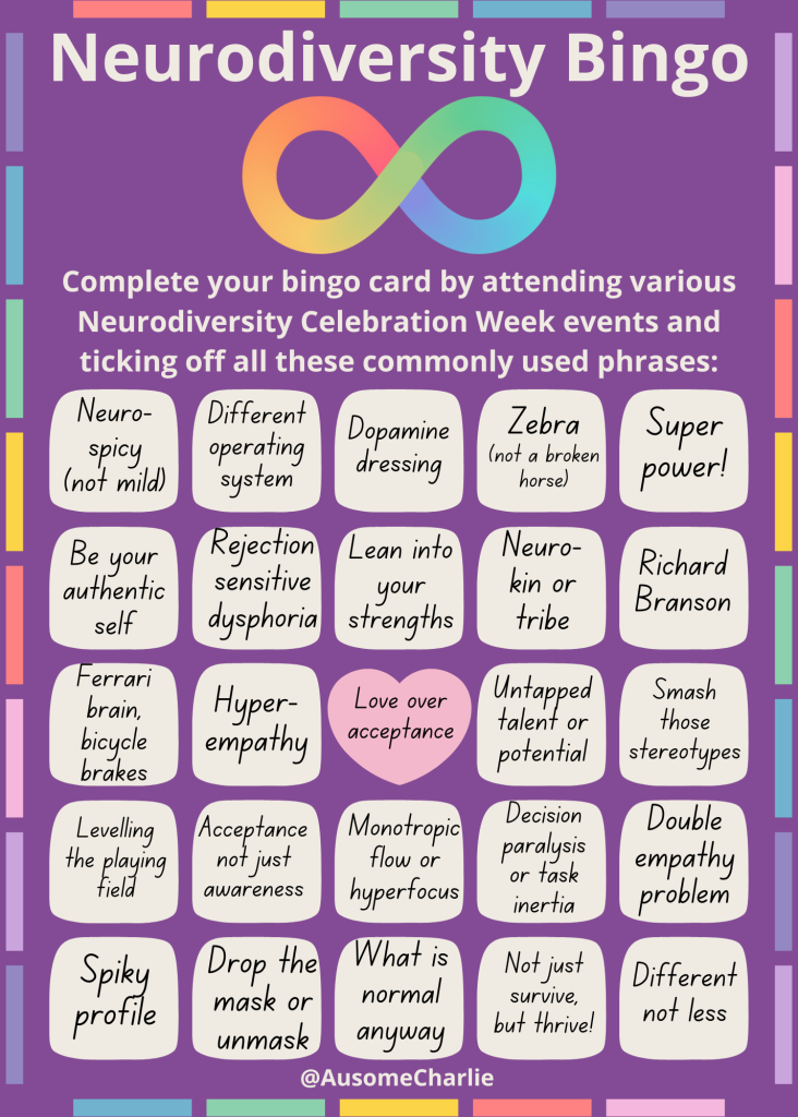 Neurodiversity Bingo 
Purple background with pastel rainbow coloured border 
Cream text: Neurodiversity Bingo 
Pastel rainbow infinity symbol 
Cream text: Complete your bingo card by attending various Neurodiversity Celebration Week events and ticking off all these commonly used phrases:
5 by 5 grid of 24 cream squares and 1 pink heart, with black text:
Neuro- spicy (not mild). Different operating system. Dopamine dressing. Zebra 
(not a broken horse). Super power! Be your authentic self. Rejection sensitive dysphoria. Lean into your strengths. Neuro-kin or tribe. Richard Branson. Ferrari brain, bicycle brakes. Hyper-empathy. Love over acceptance. Untapped talent or potential. Smash those stereotypes. Levelling the playing field. Acceptance not just awareness. Monotropic flow or hyperfocus. Decision paralysis or task inertia. Double empathy problem. Spiky profile. Drop the mask or unmask. What is normal anyway. Not just survive, but thrive. Different not less. 
Cream text: @AusomeCharlie
